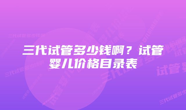 三代试管多少钱啊？试管婴儿价格目录表