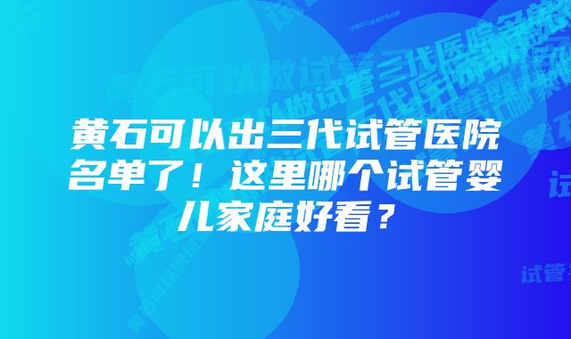 黄石可以出三代试管医院名单了！这里哪个试管婴儿家庭好看？