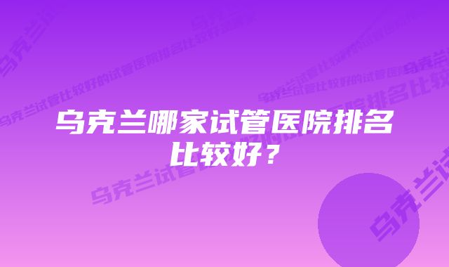 乌克兰哪家试管医院排名比较好？