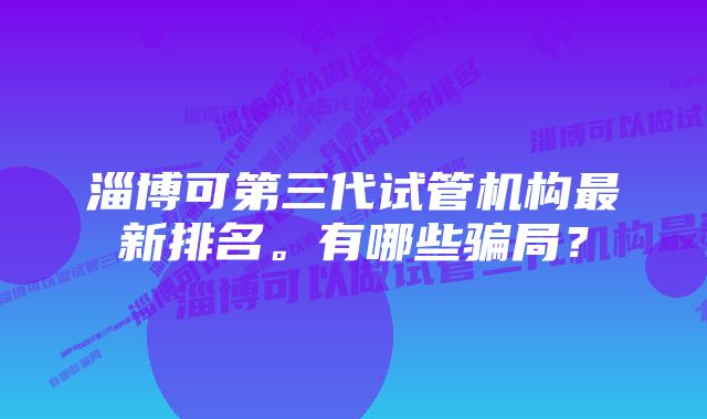 淄博可第三代试管机构最新排名。有哪些骗局？