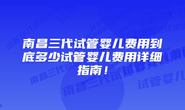 南昌三代试管婴儿费用到底多少试管婴儿费用详细指南！