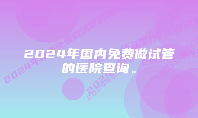 2024年国内免费做试管的医院查询。