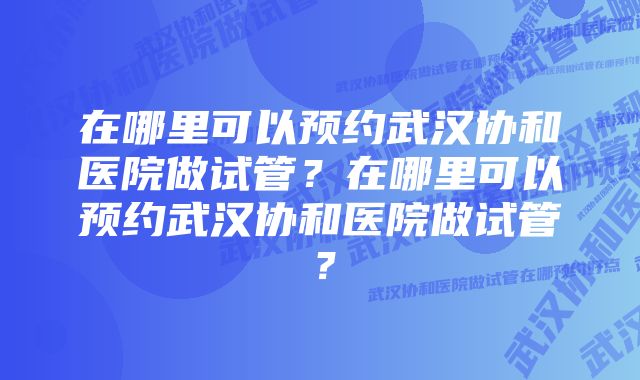 在哪里可以预约武汉协和医院做试管？在哪里可以预约武汉协和医院做试管？