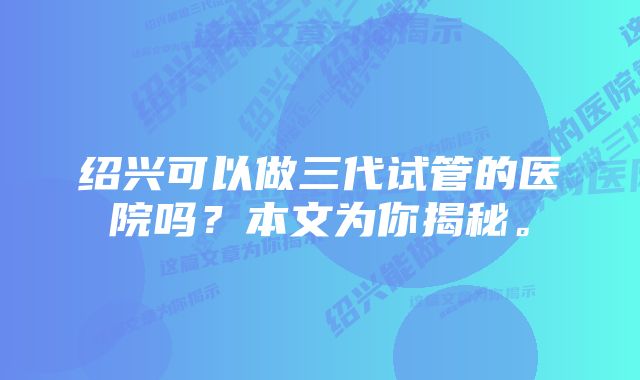 绍兴可以做三代试管的医院吗？本文为你揭秘。