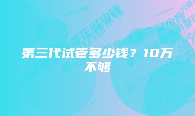 第三代试管多少钱？10万不够