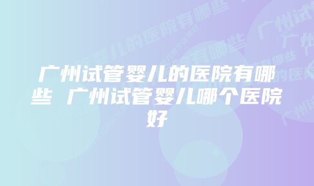 广州试管婴儿的医院有哪些 广州试管婴儿哪个医院好