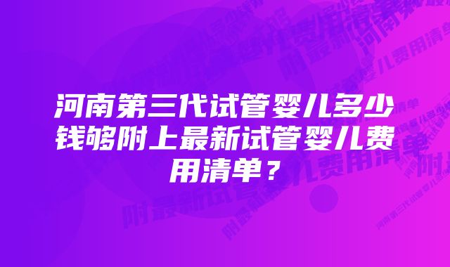 河南第三代试管婴儿多少钱够附上最新试管婴儿费用清单？