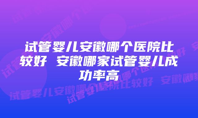 试管婴儿安徽哪个医院比较好 安徽哪家试管婴儿成功率高