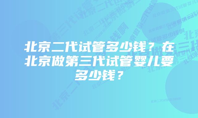 北京二代试管多少钱？在北京做第三代试管婴儿要多少钱？