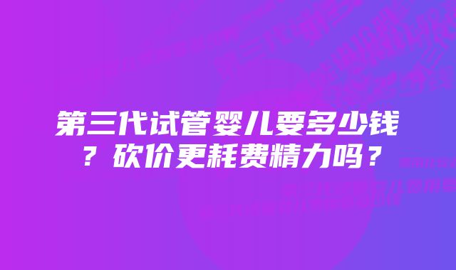 第三代试管婴儿要多少钱？砍价更耗费精力吗？