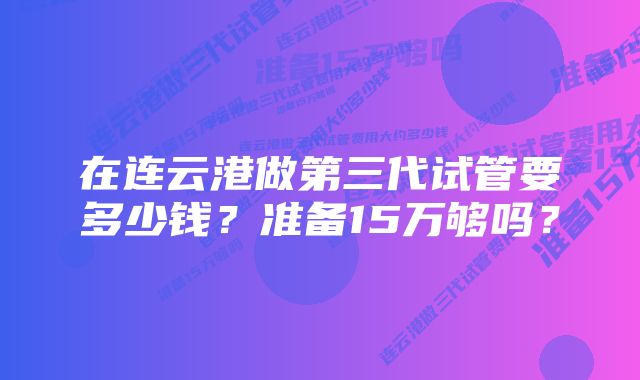 在连云港做第三代试管要多少钱？准备15万够吗？