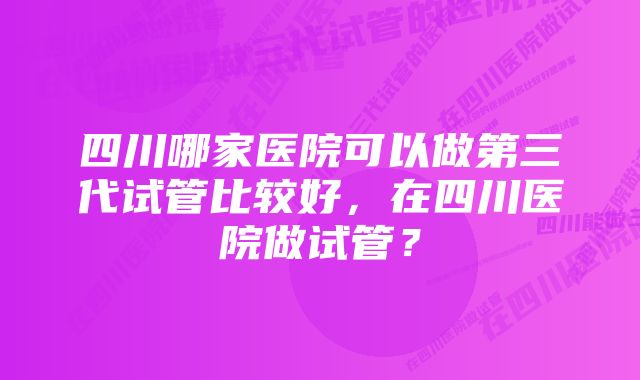 四川哪家医院可以做第三代试管比较好，在四川医院做试管？