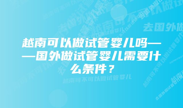 越南可以做试管婴儿吗——国外做试管婴儿需要什么条件？