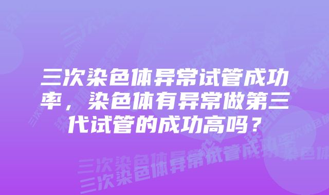 三次染色体异常试管成功率，染色体有异常做第三代试管的成功高吗？