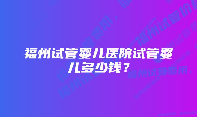 福州试管婴儿医院试管婴儿多少钱？