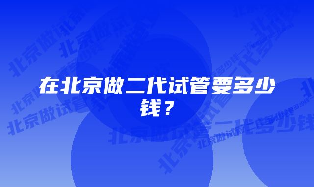 在北京做二代试管要多少钱？