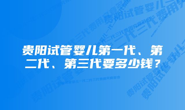 贵阳试管婴儿第一代、第二代、第三代要多少钱？