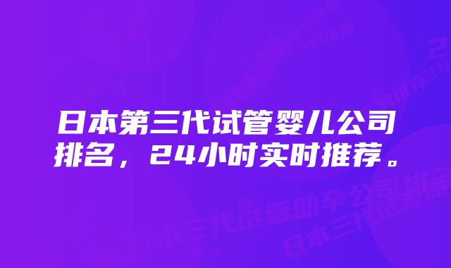 日本第三代试管婴儿公司排名，24小时实时推荐。