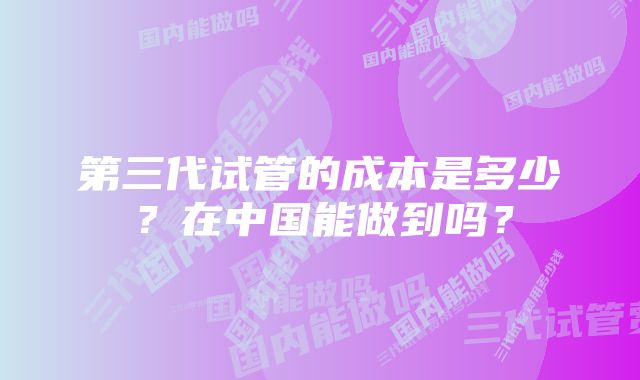 第三代试管的成本是多少？在中国能做到吗？