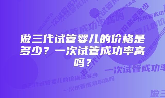 做三代试管婴儿的价格是多少？一次试管成功率高吗？