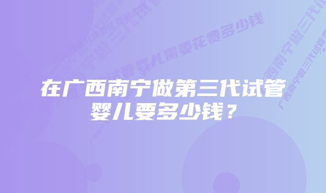 在广西南宁做第三代试管婴儿要多少钱？