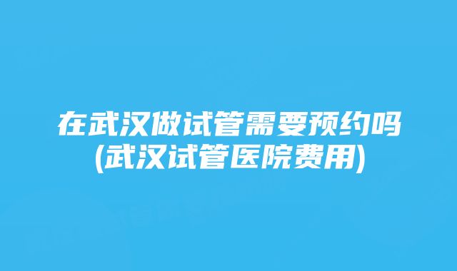 在武汉做试管需要预约吗(武汉试管医院费用)