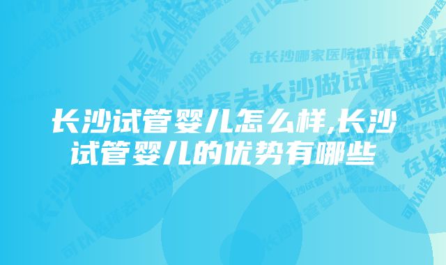 长沙试管婴儿怎么样,长沙试管婴儿的优势有哪些