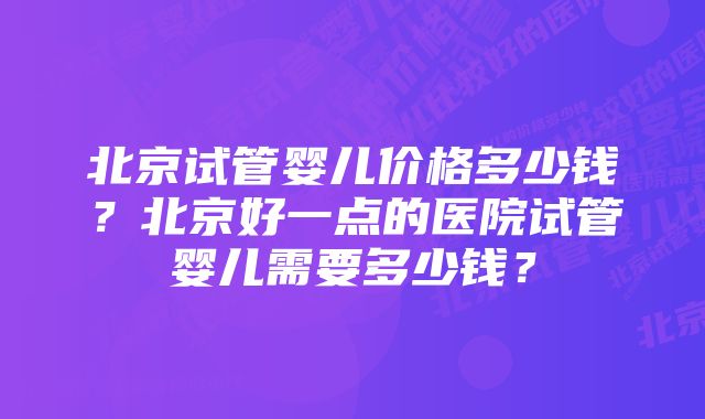 北京试管婴儿价格多少钱？北京好一点的医院试管婴儿需要多少钱？