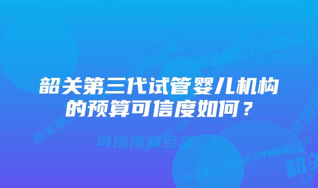 韶关第三代试管婴儿机构的预算可信度如何？