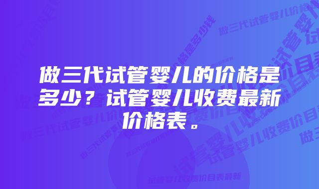 做三代试管婴儿的价格是多少？试管婴儿收费最新价格表。