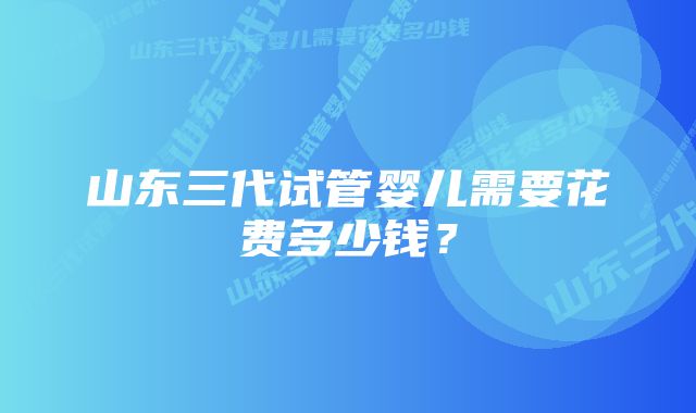 山东三代试管婴儿需要花费多少钱？