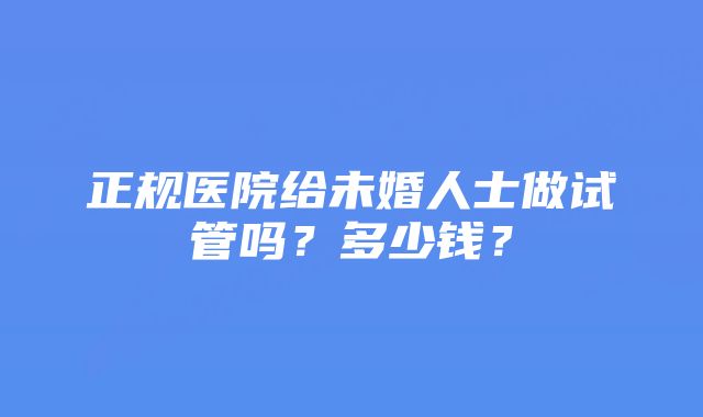 正规医院给未婚人士做试管吗？多少钱？