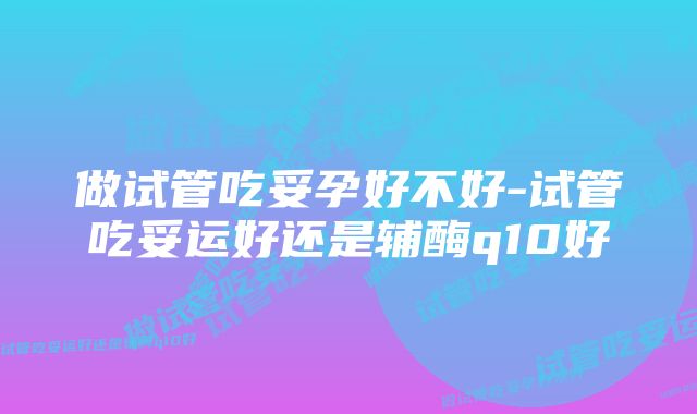 做试管吃妥孕好不好-试管吃妥运好还是辅酶q10好