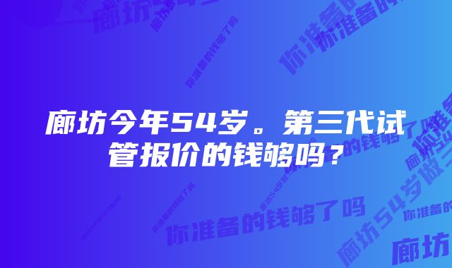 廊坊今年54岁。第三代试管报价的钱够吗？