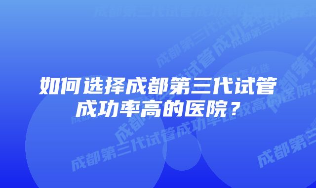 如何选择成都第三代试管成功率高的医院？