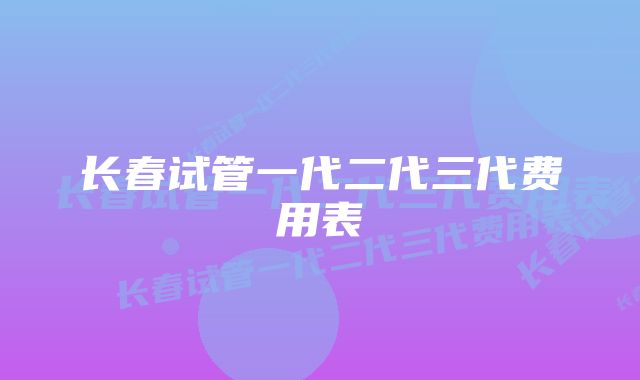 长春试管一代二代三代费用表