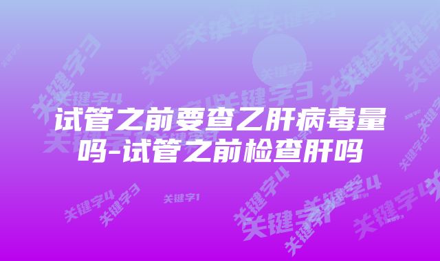 试管之前要查乙肝病毒量吗-试管之前检查肝吗