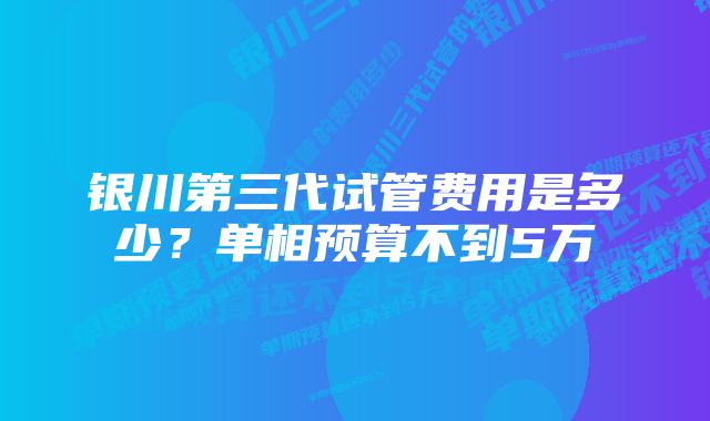 银川第三代试管费用是多少？单相预算不到5万