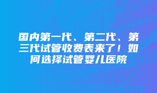 国内第一代、第二代、第三代试管收费表来了！如何选择试管婴儿医院