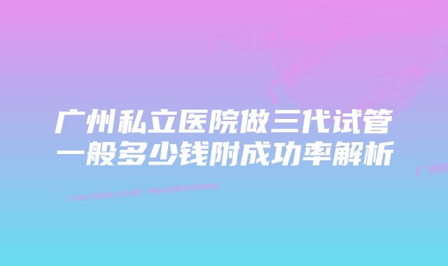 广州私立医院做三代试管一般多少钱附成功率解析