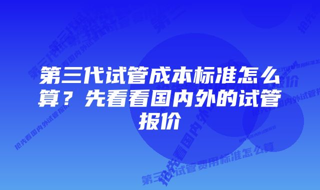 第三代试管成本标准怎么算？先看看国内外的试管报价