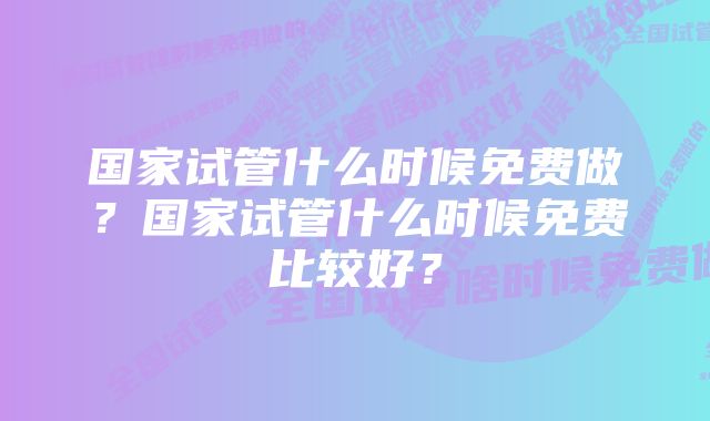 国家试管什么时候免费做？国家试管什么时候免费比较好？