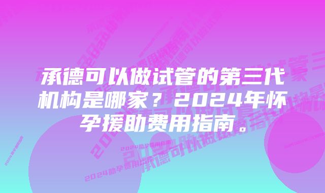 承德可以做试管的第三代机构是哪家？2024年怀孕援助费用指南。