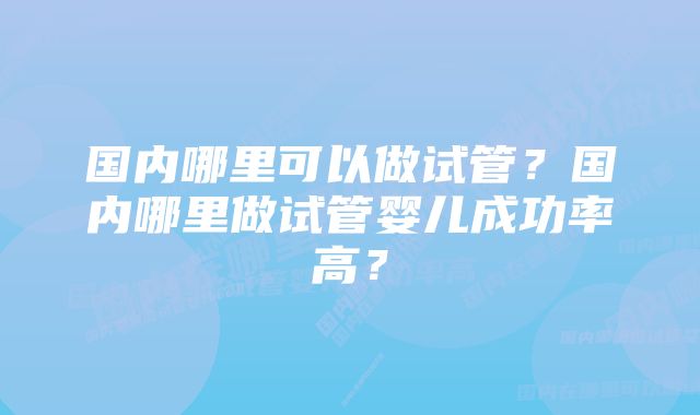 国内哪里可以做试管？国内哪里做试管婴儿成功率高？