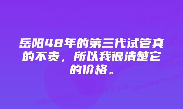 岳阳48年的第三代试管真的不贵，所以我很清楚它的价格。