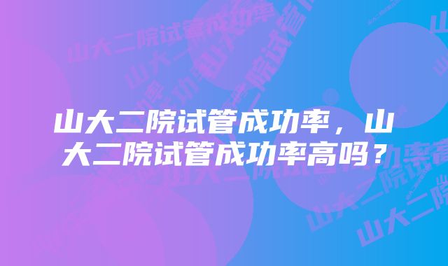 山大二院试管成功率，山大二院试管成功率高吗？