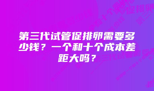 第三代试管促排卵需要多少钱？一个和十个成本差距大吗？