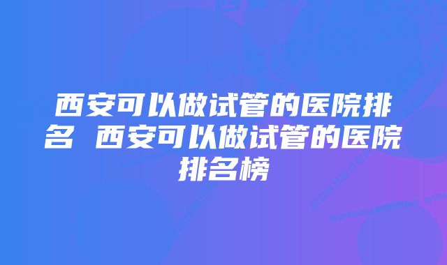 西安可以做试管的医院排名 西安可以做试管的医院排名榜