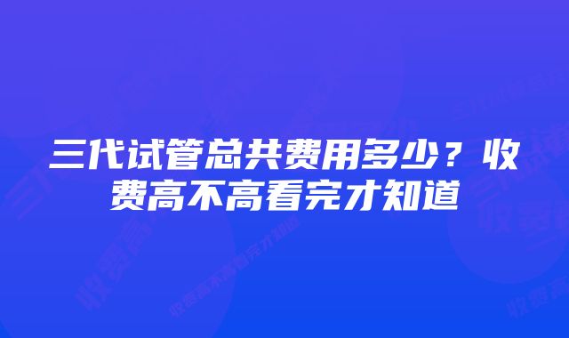 三代试管总共费用多少？收费高不高看完才知道