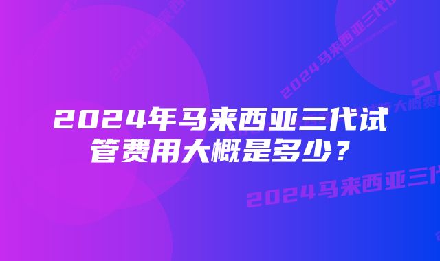 2024年马来西亚三代试管费用大概是多少？